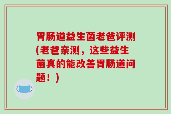 胃肠道益生菌老爸评测(老爸亲测，这些益生菌真的能改善胃肠道问题！)