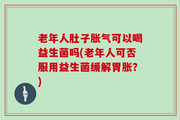 老年人肚子可以喝益生菌吗(老年人可否服用益生菌缓解胃胀？)