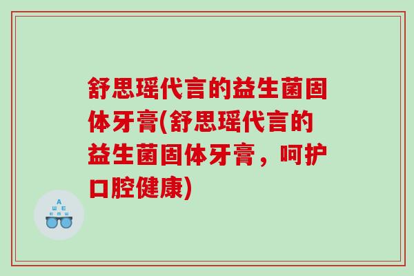 舒思瑶代言的益生菌固体牙膏(舒思瑶代言的益生菌固体牙膏，呵护口腔健康)