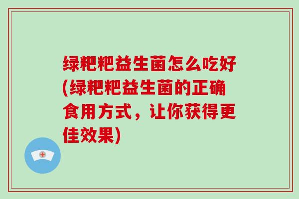 绿粑粑益生菌怎么吃好(绿粑粑益生菌的正确食用方式，让你获得更佳效果)