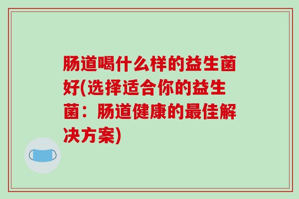 肠道喝什么样的益生菌好(选择适合你的益生菌：肠道健康的佳解决方案)