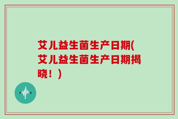 艾儿益生菌生产日期(艾儿益生菌生产日期揭晓！)