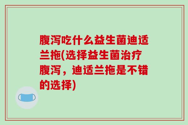 腹泻吃什么益生菌迪适兰拖(选择益生菌治疗腹泻，迪适兰拖是不错的选择)