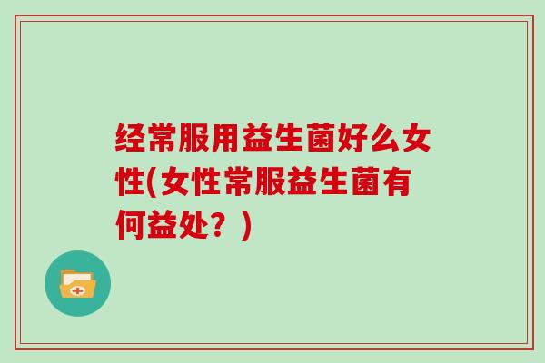 经常服用益生菌好么女性(女性常服益生菌有何益处？)