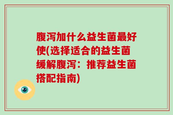 腹泻加什么益生菌最好使(选择适合的益生菌缓解腹泻：推荐益生菌搭配指南)