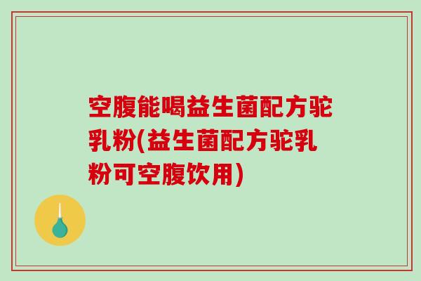 空腹能喝益生菌配方驼乳粉(益生菌配方驼乳粉可空腹饮用)
