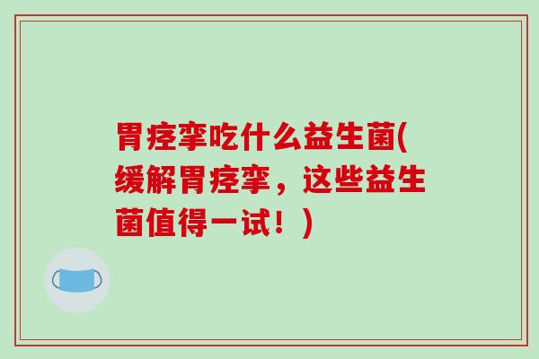 胃痉挛吃什么益生菌(缓解胃痉挛，这些益生菌值得一试！)