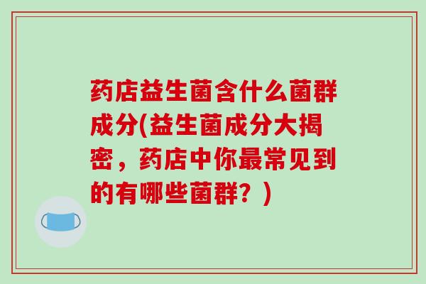 药店益生菌含什么菌群成分(益生菌成分大揭密，药店中你常见到的有哪些菌群？)