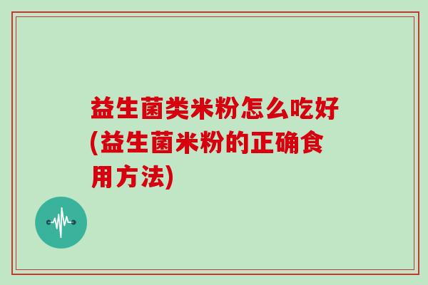 益生菌类米粉怎么吃好(益生菌米粉的正确食用方法)