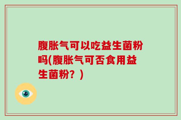 腹胀气可以吃益生菌粉吗(腹胀气可否食用益生菌粉？)
