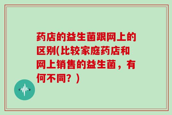 药店的益生菌跟网上的区别(比较家庭药店和网上销售的益生菌，有何不同？)