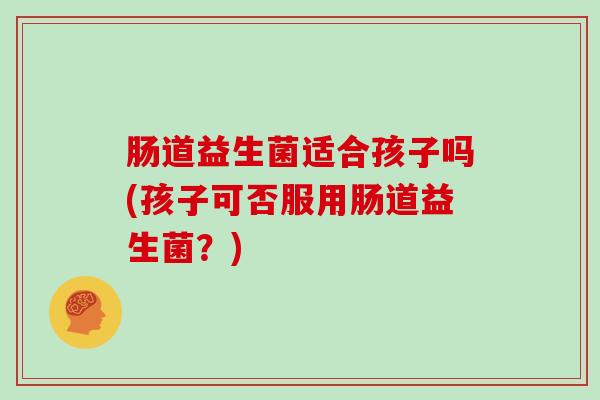 肠道益生菌适合孩子吗(孩子可否服用肠道益生菌？)