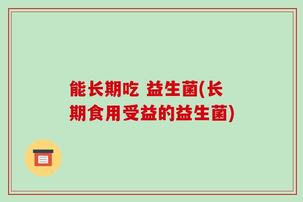 能长期吃 益生菌(长期食用受益的益生菌) 能长期吃 益生菌(长期食用受益的益生菌)
