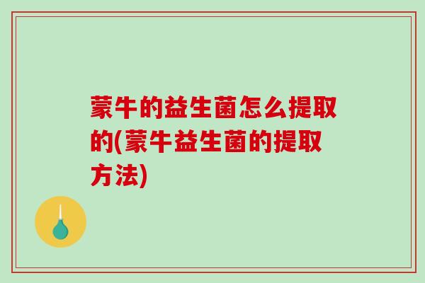 蒙牛的益生菌怎么提取的(蒙牛益生菌的提取方法)