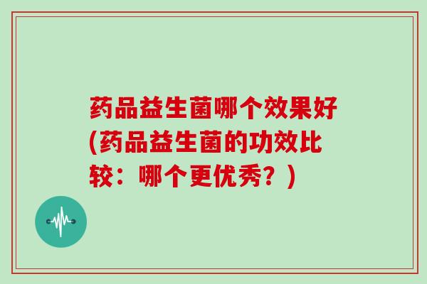 药品益生菌哪个效果好(药品益生菌的功效比较：哪个更优秀？)