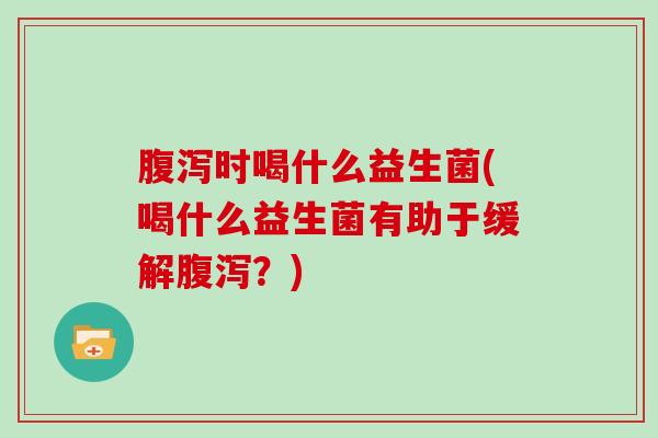 腹泻时喝什么益生菌(喝什么益生菌有助于缓解腹泻？)