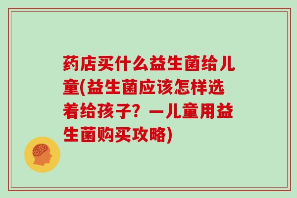 药店买什么益生菌给儿童(益生菌应该怎样选着给孩子？—儿童用益生菌购买攻略)
