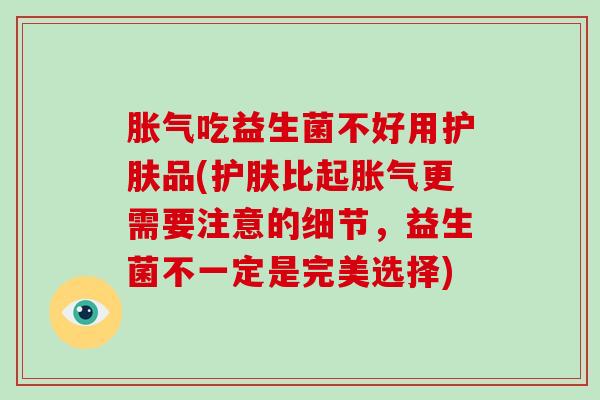 胀气吃益生菌不好用护肤品(护肤比起胀气更需要注意的细节，益生菌不一定是完美选择)