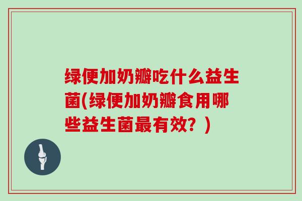 绿便加奶瓣吃什么益生菌(绿便加奶瓣食用哪些益生菌最有效？)