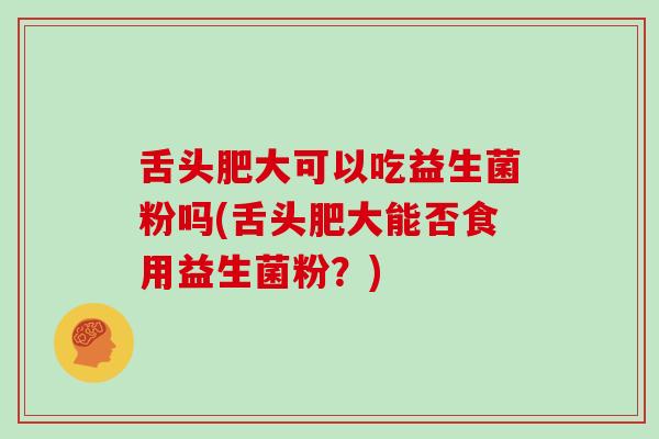舌头肥大可以吃益生菌粉吗(舌头肥大能否食用益生菌粉？)