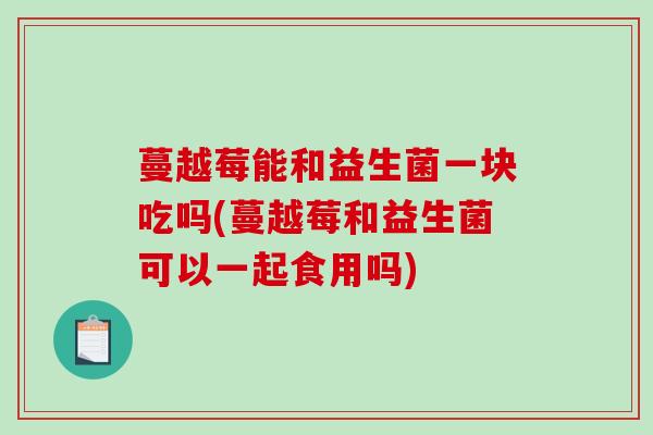 蔓越莓能和益生菌一块吃吗(蔓越莓和益生菌可以一起食用吗)