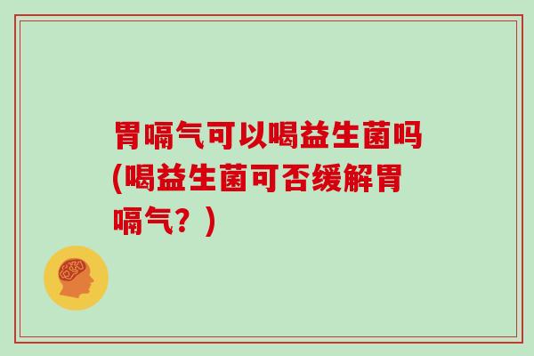 胃嗝气可以喝益生菌吗(喝益生菌可否缓解胃嗝气？)