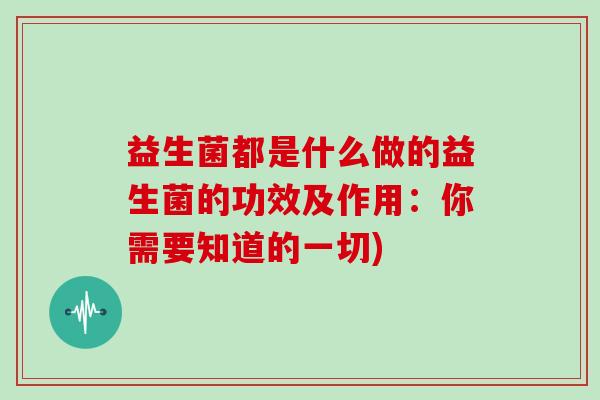 益生菌都是什么做的益生菌的功效及作用：你需要知道的一切)