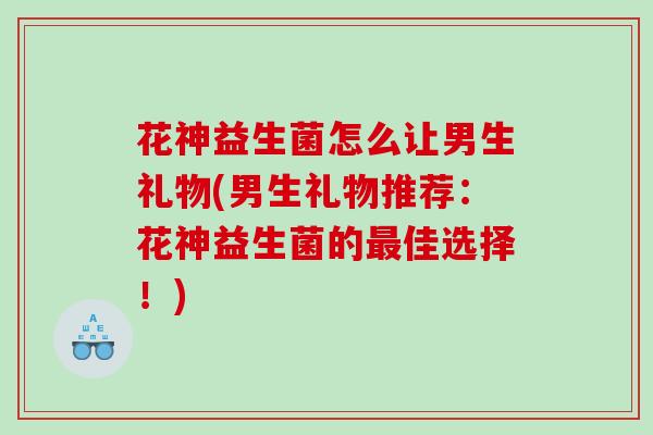 花神益生菌怎么让男生礼物(男生礼物推荐：花神益生菌的最佳选择！)