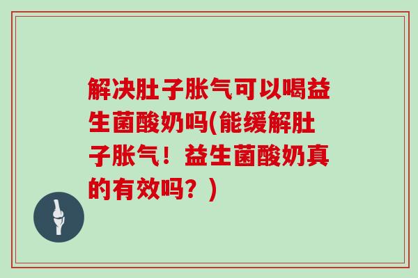 解决肚子胀气可以喝益生菌酸奶吗(能缓解肚子胀气！益生菌酸奶真的有效吗？)