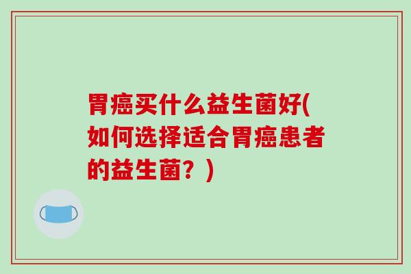 胃癌买什么益生菌好(如何选择适合胃癌患者的益生菌？)