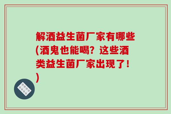 解酒益生菌厂家有哪些(酒鬼也能喝？这些酒类益生菌厂家出现了！)