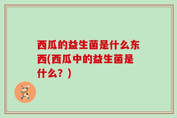 西瓜的益生菌是什么东西(西瓜中的益生菌是什么？)