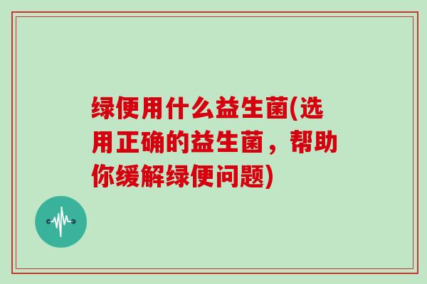 绿便用什么益生菌(选用正确的益生菌，帮助你缓解绿便问题)