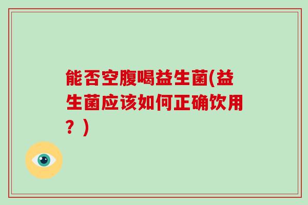 能否空腹喝益生菌(益生菌应该如何正确饮用？)