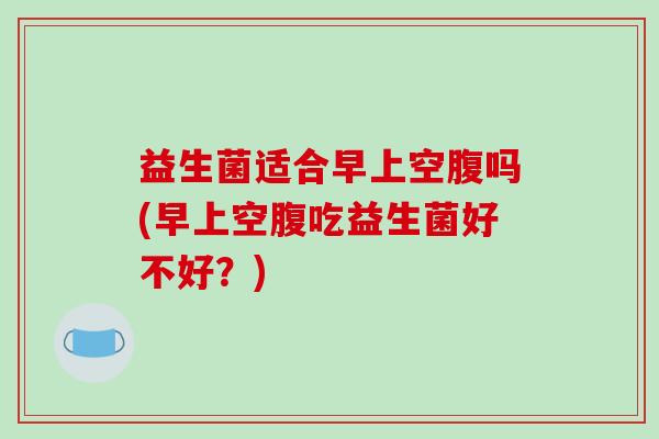 益生菌适合早上空腹吗(早上空腹吃益生菌好不好？)