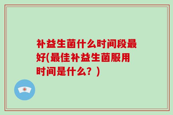 补益生菌什么时间段最好(最佳补益生菌服用时间是什么？)