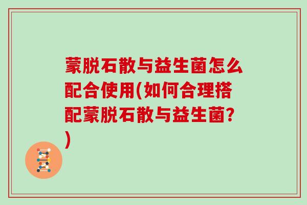 蒙脱石散与益生菌怎么配合使用(如何合理搭配蒙脱石散与益生菌？)