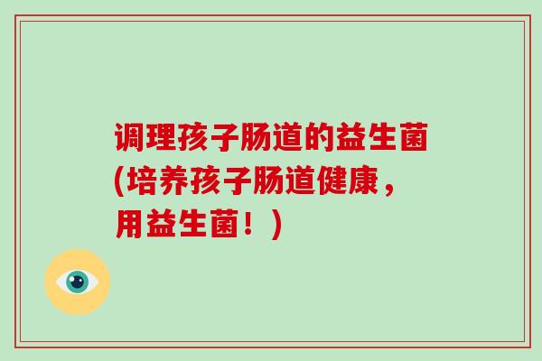 调理孩子肠道的益生菌(培养孩子肠道健康，用益生菌！)
