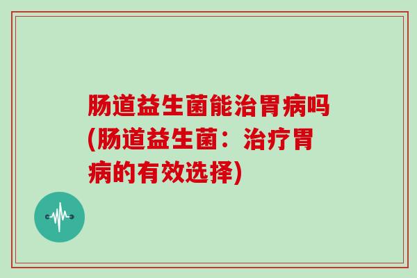 肠道益生菌能治胃病吗(肠道益生菌：治疗胃病的有效选择)