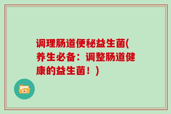 调理肠道便秘益生菌(养生必备：调整肠道健康的益生菌！)
