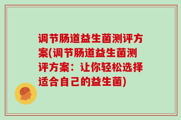 调节肠道益生菌测评方案(调节肠道益生菌测评方案：让你轻松选择适合自己的益生菌)