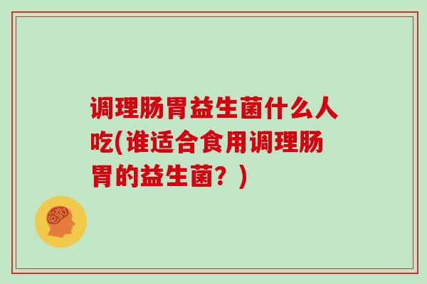 调理肠胃益生菌什么人吃(谁适合食用调理肠胃的益生菌？)