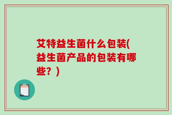 艾特益生菌什么包装(益生菌产品的包装有哪些？)
