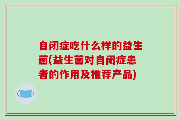 自闭症吃什么样的益生菌(益生菌对自闭症患者的作用及推荐产品)