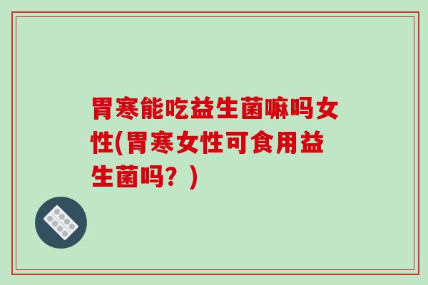 胃寒能吃益生菌嘛吗女性(胃寒女性可食用益生菌吗？)
