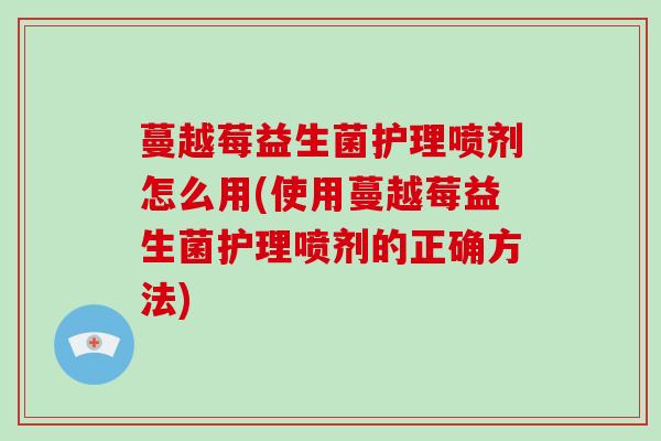 蔓越莓益生菌护理喷剂怎么用(使用蔓越莓益生菌护理喷剂的正确方法)