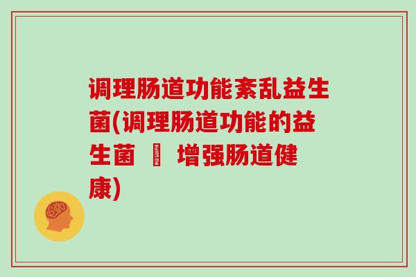 调理肠道功能紊乱益生菌(调理肠道功能的益生菌 – 增强肠道健康)