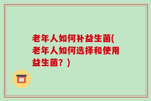 老年人如何补益生菌(老年人如何选择和使用益生菌？)