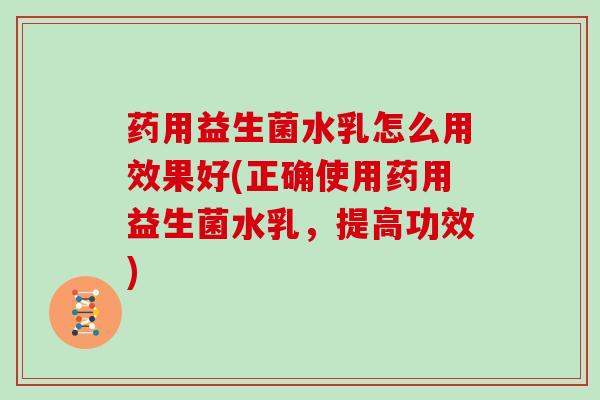 药用益生菌水乳怎么用效果好(正确使用药用益生菌水乳，提高功效)