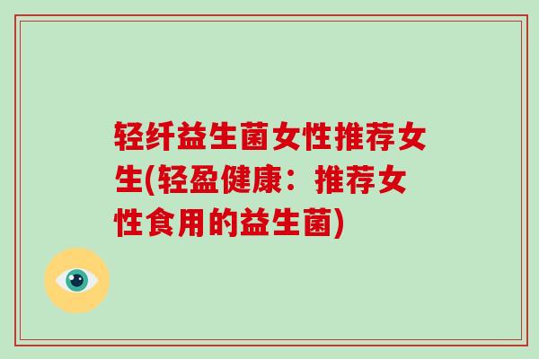 轻纤益生菌女性推荐女生(轻盈健康：推荐女性食用的益生菌)